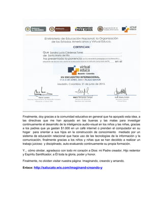 Finalmente, doy gracias a la comunidad educativa en general que ha apoyado esta idea, a
las directivas que me han apoyado en las buenas y las malas para investigar
continuamente el desarrollo de la inteligencia audio-visual en los niños y las niñas, gracias
a los padres que ya gastan $1.000 en un café internet o prenden el computador en su
hogar para orientar a sus hijos en la construcción de conocimiento mediado por un
sistema de educación relacional que hace uso de las tecnologías de la información y la
comunicación, finalmente gracias a los niños y niñas que se han decidido a realizar un
trabajo juicioso y disciplinado, auto-evaluando continuamente su propia formación.
Y... cómo olvidar, agradezco con todo mi corazón a Dios: mi Padre creador, Hijo redentor
y Espíritu Santificador; a Él toda la gloria, poder y honor.
Finalmente, no olviden visitar nuestra página: Imaginando, creando y amando.
Enlace: http://salucato.wix.com/imaginand-creando-y

 