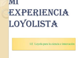 Mi
experiencia
Loyolista
   I.E Loyola para la ciencia e innovación
 