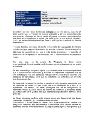 Departamento: Tolima
Municipio: Ibagué
Radicado: 20785
Institución Educativa: Alberto Santofimio Caicedo
Sede Educativa: La Francia
Nombres y apellidos del
docente:
Arancibia Victoria Carrillo
Considero que uso varias tendencias pedagógicas en mis clases, pues me eh
dado cuenta que se trabajan de manera articulada y tal vez, esporádicamente
aparezcan en mis praxis sin darme cuenta, ahora que conozco un poco más sobre
este tema y me eh detenido a pensar cual es la tendencia que aplico a mi praxis,
puedo ver evidenciada el Aprendizaje Basado en Proyectos una definición de esta
tendencia es:
Técnica didáctica orientada al diseño y desarrollo de un proyecto de manera
colaborativa por un grupo de alumnos. Lo anterior como una forma de lograr los
objetivos de aprendizaje de una o más áreas disciplinares y, además, el
desarrollo de competencias relacionadas con la administración de proyectos
reales.
Por otro lado, en la página de Wikipedia la define como
una metodología docente basada en el alumnado como protagonista de su propio
aprendizaje.
En esta metodología, el aprendizaje de conocimientos tiene la misma importancia
que la adquisición de habilidades y actitudes. Es importante comprender que es
una metodología y no una estrategia instruccional.1 Es considerado además, una
estrategia de aprendizaje, en la cual los estudiantes se enfrentan a un proyecto
que deben desarrollar.
Se basa en la necesidad de cambiar el paradigma del proceso de aprendizaje, que
se desarrolla sin saber por qué y para qué o su necesidad en la vida, a un
aprendizaje con sentido. Un nuevo paradigma que da el protagonismo al
alumnado evitando su papel pasivo del sistema de contenidos y trabajando desde
su participación activa y crítica para que alcance los aspectos clave definidos en el
proyecto.
La Neuro educación confirma este proceso como algo fundamental para lograr
ciudadanos democráticos y con pensamiento científico.
Cada alumno o alumna posee un cerebro único y que la plasticidad cerebral nos
asegura su desarrollo. Por ello debemos posibilitar que cada persona alcance su
desarrollo a través tomar el control de su propio aprendizaje.2 El ABP permite que
 