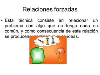 Relaciones forzadas
• Esta técnica consiste en relacionar un
problema con algo que no tenga nada en
común, y como consecuencia de esta relación
se producen y analizan nuevas ideas.
 