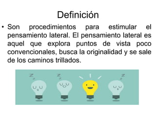 Definición
• Son procedimientos para estimular el
pensamiento lateral. El pensamiento lateral es
aquel que explora puntos de vista poco
convencionales, busca la originalidad y se sale
de los caminos trillados.
 