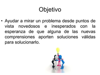 Objetivo
• Ayudar a mirar un problema desde puntos de
vista novedosos e inesperados con la
esperanza de que alguna de las nuevas
comprensiones aporten soluciones válidas
para solucionarlo.
 