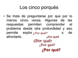 Los cinco porqués
• Se trata de preguntarse por que por lo
menos cinco veces. Algunas de las
respuestas permiten comprender el
problema desde otra profundidad y eso
permite explorar otras formas de
afrontarlo.
 