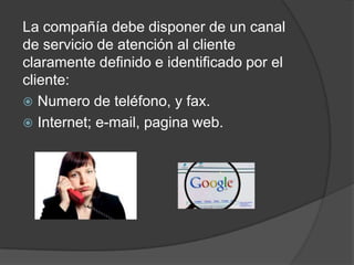 La compañía debe disponer de un canal
de servicio de atención al cliente
claramente definido e identificado por el
cliente:
 Numero de teléfono, y fax.
 Internet; e-mail, pagina web.
 
