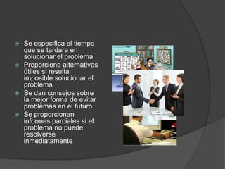  Se especifica el tiempo
  que se tardara en
  solucionar el problema
 Proporciona alternativas
  útiles si resulta
  imposible solucionar el
  problema
 Se dan consejos sobre
  la mejor forma de evitar
  problemas en el futuro
 Se proporcionan
  informes parciales si el
  problema no puede
  resolverse
  inmediatamente
 