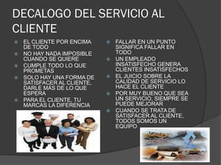 DECALOGO DEL SERVICIO AL
CLIENTE
   EL CLIENTE POR ENCIMA       FALLAR EN UN PUNTO
    DE TODO                      SIGNIFICA FALLAR EN
   NO HAY NADA IMPOSIBLE        TODO
    CUANDO SE QUIERE            UN EMPLEADO
   CUMPLE TODO LO QUE           INSATISFECHO GENERA
    PROMETAS                     CLIENTES INSATISFECHOS
   SOLO HAY UNA FORMA DE       EL JUICIO SOBRE LA
    SATISFACER AL CLIENTE,       CALIDAD DE SERVICIO LO
    DARLE MÁS DE LO QUE          HACE EL CLIENTE
    ESPERA                      POR MUY BUENO QUE SEA
   PARA EL CLIENTE, TU          UN SERVICIO, SIEMPRE SE
    MARCAS LA DIFERENCIA         PUEDE MEJORAR
                                CUANDO SE TRATA DE
                                 SATISFACER AL CLIENTE,
                                 TODOS SOMOS UN
                                 EQUIPO
 