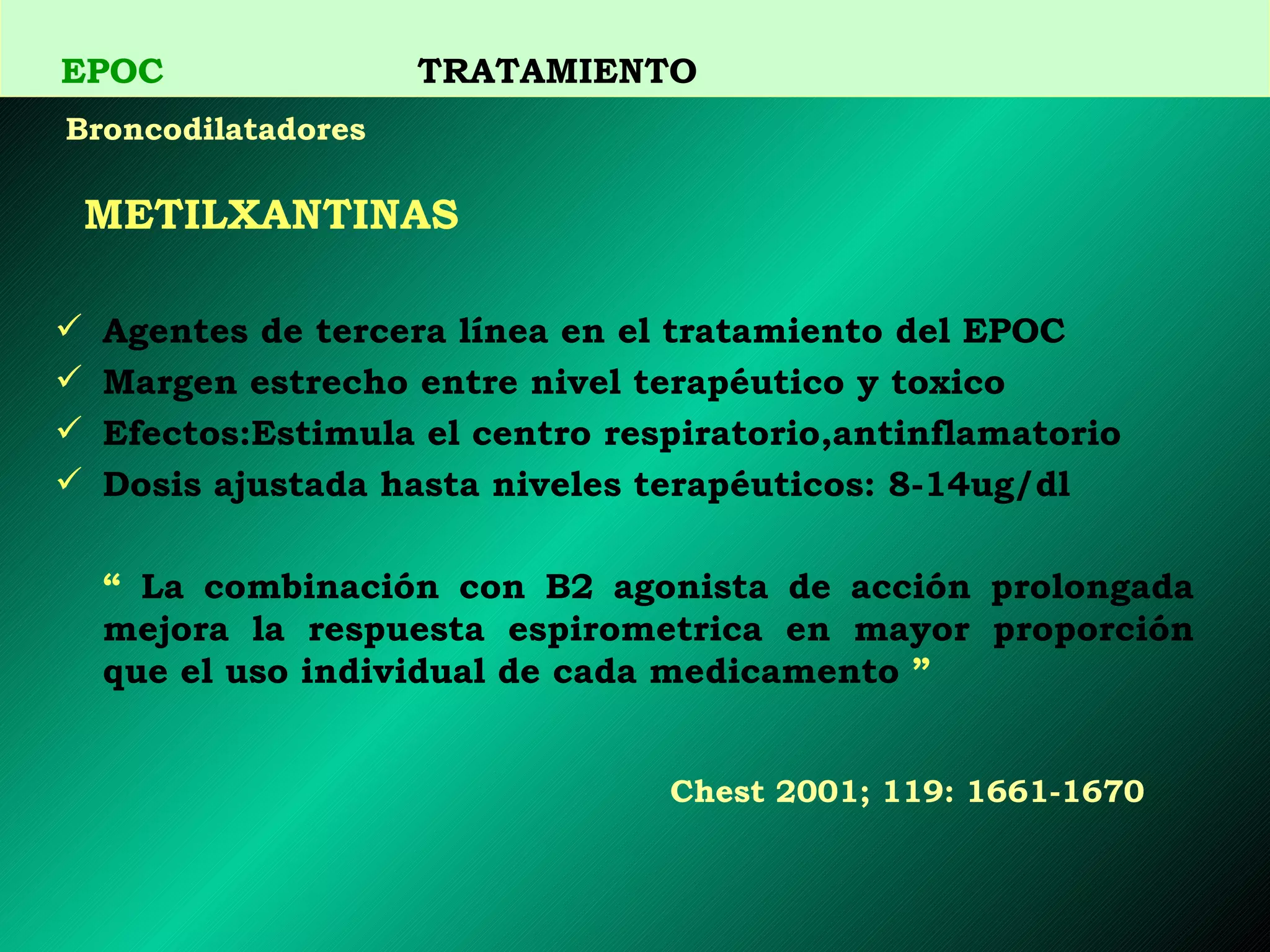 METILXANTINAS Agentes de tercera línea en el tratamiento del EPOC Margen estrecho entre nivel terapéutico y toxico Efectos:Estimula el centro respiratorio,antinflamatorio Dosis ajustada hasta niveles terapéuticos: 8-14ug/dl “   La combinación con B2 agonista de acción prolongada mejora la respuesta espirometrica en mayor proporción que el uso individual de cada medicamento  ”   Chest 200 1 ; 1 19 :  1661 - 1670   EPOC   TRATAMIENTO Broncodilatadores 
