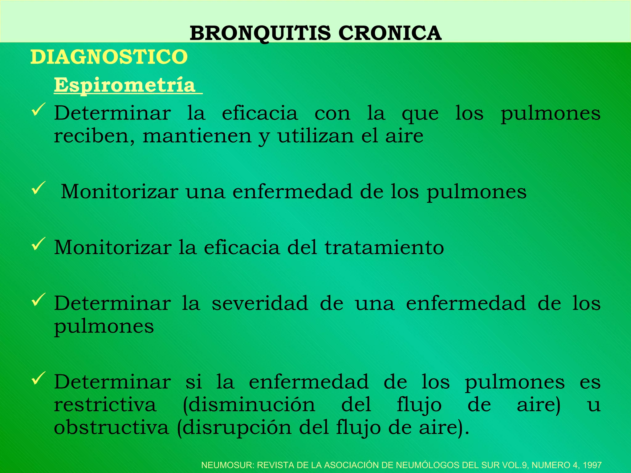 DIAGNOSTICO Espirometría  D eterminar la eficacia con la que los pulmones reciben, mantienen y utilizan el aire M onitorizar una enfermedad de los pulmones M onitorizar la eficacia del tratamiento D eterminar la severidad de una enfermedad de los pulmones D eterminar si la enfermedad de los pulmones es restrictiva (disminución del flujo de aire) u obstructiva (disrupción del flujo de aire).  BRONQUITIS CRONICA NEUMOSUR: REVISTA DE LA ASOCIACIÓN DE NEUMÓLOGOS DEL SUR VOL.9, NUMERO 4, 1997 