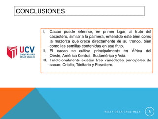 CONCLUSIONES
I.

Cacao puede referirse, en primer lugar, al fruto del
cacaotero, similar a la palmera, entendido este bien como
la mazorca que crece directamente de su tronco, bien
como las semillas contenidas en ese fruto.
II. El cacao se cultiva principalmente en África del
Oeste, América Central, Sudamérica y Asia.
III. Tradicionalmente existen tres variedades principales de
cacao: Criollo, Trinitario y Forastero.

KELLY DE LA CRUZ MEZA

8

 