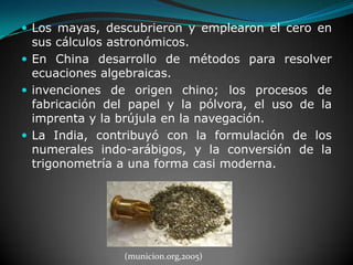 Los mayas, descubrieron y emplearon el cero en sus cálculos astronómicos.En China desarrollo de métodos para resolver ecuaciones algebraicas. invenciones de origen chino; los procesos de fabricación del papel y la pólvora, el uso de la imprenta y la brújula en la navegación. La India, contribuyó con la formulación de los numerales indo-arábigos, y la conversión de la trigonometría a una forma casi moderna. (municion.org,2005)