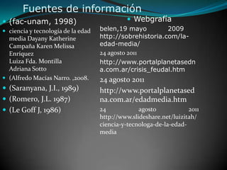 Fuentes de informaciónWebgrafíabelen,19 mayo	2009 http://sobrehistoria.com/la-edad-media/24 agosto 2011http://www.portalplanetasedna.com.ar/crisis_feudal.htm  24 agosto 2011http://www.portalplanetasedna.com.ar/edadmedia.htm24 agosto 2011 http://www.slideshare.net/luizitah/ciencia-y-tecnologa-de-la-edad-media(fac-unam, 1998)ciencia y tecnología de la edad mediaDayanyKatherine Campaña Karen Melissa EnríquezLuiza Fda. Montilla Adriana Sotto(Alfredo Macías Narro. ,2008.(Saranyana, J.I., 1989)(Romero, J.L. 1987)(Le Goff J, 1986)