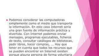  Podemos considerar las computadoras
simplemente como el medio que transporta
la información. En este caso Internet sería
una gran fuente de información práctica y
divertida. Con Internet podemos enviar
mensajes, programas ejecutables, ficheros
de texto, consultar catálogos de bibliotecas,
pedir libros, hacer compras, ... Hay que
tener en cuenta que todos los recursos que
se pueden encontrar en Internet existen
porque alguna persona de forma voluntaria
 