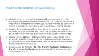 Internet se basa básicamente en cuatro servicios:
 el servicio de correo electrónico (e-mail) que transmite y recibe
mensajes: nos podemos poner en contacto con cualquier otro usuario
mediante el intercambio de mensajes. Utilizando listas de correo una
misma información es enviada a varios destinos al mismo tiempo.
 servicio de noticias (news): te suscribes a un grupo de noticias y
recibirás información sobre ese tema. Las noticias son almacenadas
en un servidor de noticias al que acceden los usuarios interesados.
 acceso remoto (telnet): potencialmente puedes conectarte como
terminal y establecer una sesión de trabajo en cualquier ordenador
(ordenador remoto) de la red si dispones de los permisos de acceso
necesarios para acceder a él.
 transferencia de ficheros (ftp , File Transfer Protocol o Protocolo de
Transferencia de Archivos) que permite transferir archivos de una
computadora a otra.
 