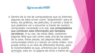 Qué es un sitioWEB?
 Dentro de la red de computadores que es Internet,
algunos de ellos sirven como "alojamiento" para el
texto, los gráficos, las películas, el sonido y todo lo
que podemos ver o escuchar a través de nuestro
computador conectado a la red. Los computadores
que contienen esta información son llamados
servidores. A su vez, los sitios Web, contienen
páginas Web que son como cada una de las piezas
de la casa. Estas piezas, las páginas Web, están
comunicadas entre sí y tienen un cierto orden. Uno
puede entrar a un sitio de diferentes formas, pero
lo recomendable es que, entremos por la puerta
principal, esto es: la página de inicio o home de un
 