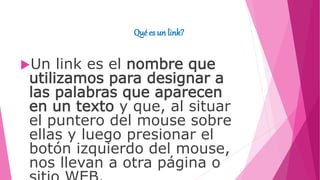Qué es un link?
Un link es el nombre que
utilizamos para designar a
las palabras que aparecen
en un texto y que, al situar
el puntero del mouse sobre
ellas y luego presionar el
botón izquierdo del mouse,
nos llevan a otra página o
 