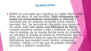 Qué significa WWW?
 WWW es una sigla que significa en inglés World Wide
Web, es decir, la red mundial. Está compuesta por
todos los computadores conectados a Internet y
funciona con un sistema conocido como cliente-
servidor. Así, los servidores (Aquellos que alojan a
los sitios web) son como una biblioteca de libros,
cuando nosotros vamos a ella y pedimos un libro,
nos lo prestan de la misma forma como en Internet
un servidor le presta al cliente la información que le
pide. La diferencia está en que los servidores son
bibliotecas que pueden tener textos, imágenes,
sonidos, videos, y en las que se pueden solicitar
servicios y adquirir productos.

 