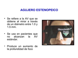 AGUJERO ESTENOPEICO
• Se refiere a la AV que se
obtiene al mirar a través
de un diámetro entre 1.0 y
1.5 mm.
• Se usa en pacientes que
no alcanzan la AV
estándar.
• Produce un aumento de
la profundidad de foco
 