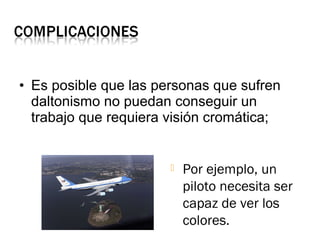 • Es posible que las personas que sufren
daltonismo no puedan conseguir un
trabajo que requiera visión cromática;
 Por ejemplo, un
piloto necesita ser
capaz de ver los
colores.
 