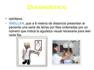 Diagnostico
• optotipos,
• SNELLEN, que a 6 metros de distancia presentan al
paciente una serie de letras por filas ordenadas por un
número que indica la agudeza visual necesaria para leer
cada fila.
 