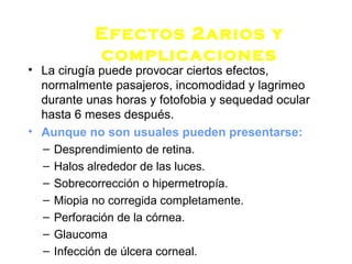 Efectos 2arios y
complicaciones
• La cirugía puede provocar ciertos efectos,
normalmente pasajeros, incomodidad y lagrimeo
durante unas horas y fotofobia y sequedad ocular
hasta 6 meses después.
• Aunque no son usuales pueden presentarse:
– Desprendimiento de retina.
– Halos alrededor de las luces.
– Sobrecorrección o hipermetropía.
– Miopia no corregida completamente.
– Perforación de la córnea.
– Glaucoma
– Infección de úlcera corneal.
 