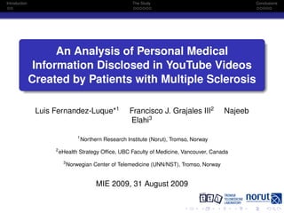 Introduction                                              The Study                                  Conclusions




                     An Analysis of Personal Medical
                Information Disclosed in YouTube Videos
               Created by Patients with Multiple Sclerosis

                Luis Fernandez-Luque*1                   Francisco J. Grajales III2         Najeeb
                                                         Elahi3

                                  1
                                      Northern Research Institute (Norut), Tromso, Norway
                     2
                         eHealth Strategy Ofﬁce, UBC Faculty of Medicine, Vancouver, Canada
                          3
                              Norwegian Center of Telemedicine (UNN/NST), Tromso, Norway


                                            MIE 2009, 31 August 2009
 
