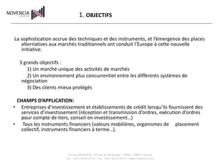 1. OBJECTIFS


La sophistication accrue des techniques et des instruments, et l’émergence des places
   alternatives aux marchés traditionnels ont conduit l’Europe à cette nouvelle
   initiative.

  3 grands objectifs :
      1) Un marché unique des activités de marchés
      2) Un environnement plus concurrentiel entre les différents systèmes de
   négociation
      3) Des clients mieux protégés

 CHAMPS D’APPLICATION:
• Entreprises d’investissement et établissements de crédit lorsqu’ils fournissent des
  services d’investissement (réception et transmission d’ordres, exécution d’ordres
  pour compte de tiers, conseil en investissement…)
• Tous les instruments financiers (valeurs mobilières, organismes de placement
  collectif, instruments financiers à terme…).



                        Groupe NOVENCIA – 25 Rue de Maubeuge– 75009 – PARIS – France
                       Tél. : +33 1 44 63 53 13 – Fax : +33 1 44 63 53 14 – www.novencia.com
 