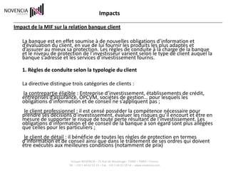 Impacts

Impact de la MIF sur la relation banque client

   La banque est en effet soumise à de nouvelles obligations d’information et
   d’évaluation du client, en vue de lui fournir les produits les plus adaptés et
   d’assurer au mieux sa protection. Les règles de conduite à la charge de la banque
   et le niveau de protection de l’investisseur varient selon le type de client auquel la
   banque s’adresse et les services d’investissement fournis.

   1. Règles de conduite selon la typologie du client

   La directive distingue trois catégories de clients :
   la contrepartie éligible : Entreprise d’investissement, établissements de crédit,
   entreprises d’assurance, OPCVM, sociétés de gestion… pour lesquels les
   obligations d’information et de conseil ne s’appliquent pas ;
    le client professionnel : il est censé posséder la compétence nécessaire pour
   prendre ses décisions d’investissement, évaluer les risques qu’il encourt et être en
   mesure de supporter le risque de toute perte résultant de l’investissement. Les
   obligations d’information et de conseil de la banque à son égard sont plus allégées
   que celles pour les particuliers ;
    le client de détail : il bénéficie de toutes les règles de protection en termes
   d’information et de conseil ainsi que dans le traitement de ses ordres qui doivent
   être exécutés aux meilleures conditions (notamment de prix)

                         Groupe NOVENCIA – 25 Rue de Maubeuge– 75009 – PARIS – France
                        Tél. : +33 1 44 63 53 13 – Fax : +33 1 44 63 53 14 – www.novencia.com
 