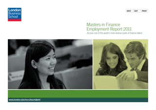 Next     exit    PriNt




                                   Masters in Finance
                                   Employment Report 2011
                                   Access one of the world’s most diverse pools of finance talent




www.london.edu/recruitourtalent/
 