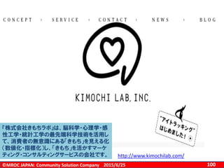 ©MROC JAPAN: Community Solution Company 1002015/6/25
http://www.kimochilab.com/
『株式会社きもちラボ』は、脳科学・心理学・感
性工学・統計工学の最先端科学技術を活用し
て、消費者の無意識にある「きもち」を見える化
（数値化・指標化）し、「きもち」を活かすマーケ
ティング・コンサルティングサービスの会社です。
 