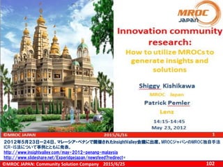 ©MROC JAPAN: Community Solution Company 1022015/6/25
２０１２年５月２３日ー２４日、マレーシア・ペナンで開催されたInsightValley会議に出席。MROCジャパンのMROC独自手法
ICR-IS法について事例とともに発表。
http://www.insightvalley.com/may-2012-penang-malaysia
http://www.slideshare.net/Experidgejapan/newsfeed?redirect=
 