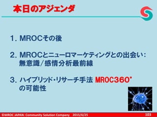 ©MROC JAPAN: Community Solution Company 1032015/6/25
本日のアジェンダ
１．ＭＲＯＣその後
２．ＭＲＯＣとニューロマーケティングとの出会い：
無意識/感情分析最前線
３．ハイブリッド・リサーチ手法 MROC３６０°
の可能性
 