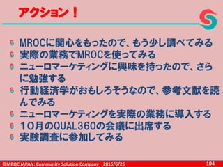 ©MROC JAPAN: Community Solution Company 1042015/6/25
アクション！
MROCに関心をもったので、もう少し調べてみる
実際の業務でMROCを使ってみる
ニューロマーケティングに興味を持ったので、さら
に勉強する
行動経済学がおもしろそうなので、参考文献を読
んでみる
ニューロマーケティングを実際の業務に導入する
１０月のQUAL360の会議に出席する
実験調査に参加してみる
 