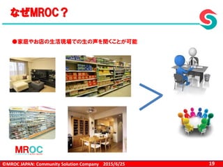 ©MROC JAPAN: Community Solution Company 192015/6/25
なぜMROC？
●家庭やお店の生活現場での生の声を聞くことが可能
 