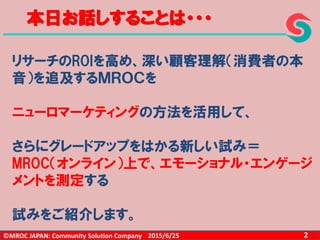 ©MROC JAPAN: Community Solution Company 22015/6/25
本日お話しすることは・・・
リサーチのROIを高め、深い顧客理解（消費者の本
音）を追及するＭＲＯＣを
ニューロマーケティングの方法を活用して、
さらにグレードアップをはかる新しい試み＝
MROC（オンライン）上で、エモーショナル・エンゲージ
メントを測定する
試みをご紹介します。
 