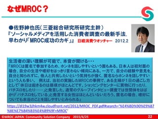 ©MROC JAPAN: Community Solution Company 222015/6/25
なぜMROC？
●佐野紳也氏（三菱総合研究所研究主幹）
『ソーシャルメディアを活用した消費者調査の最新手法.
早わかり「MROC成功のカギ」』 日経消費ウオッチャー 2012.2
https://dl19w3jlhkm4w.cloudfront.net/2012/MROC_PDF.pdf#search='%E4%BD%90%E9%87
%8E%E7%B4%B3%E4%B9%9F+MROC‘
生活者の深い理解が可能で、本音が聞ける・・・
『MROCは匿名で参加するため、ホンネを話しやすいという面もある。日本人は初対面の
場合、自分の生活や嗜好をはっきり言わない傾向にある。一方で、自分の経験や意見を、
自分と知られずに、他人と共有したいという気持ちが強く、匿名ならホンネを話しやすい
という人も多い。 例えば、当社の実施したMROCの事例で、ある主婦が１日の過ごし方
として「休日は起きるのは昼頃がほとんどです。ショッピングセンターに買物に行ったり、
パチスロをしたり……」と発言した。通常のグループインタビュー調査では世間体をはば
かり「パチスロをしている」と発言する女性はほとんどいないだろう。匿名の場合、嗜好に
ついても本当のことを話しやすいとみられる』
 