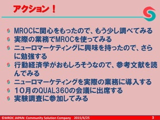 ©MROC JAPAN: Community Solution Company 32015/6/25
アクション！
MROCに関心をもったので、もう少し調べてみる
実際の業務でMROCを使ってみる
ニューロマーケティングに興味を持ったので、さら
に勉強する
行動経済学がおもしろそうなので、参考文献を読
んでみる
ニューロマーケティングを実際の業務に導入する
１０月のQUAL360の会議に出席する
実験調査に参加してみる
 