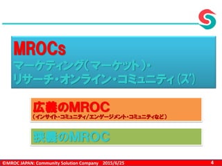 ©MROC JAPAN: Community Solution Company 42015/6/25
MROCs
マーケティング（マーケット）・
リサーチ・オンライン・コミュニティ(ｽﾞ)
狭義のＭＲＯＣ
広義のＭＲＯＣ
（インサイト・コミュニティ/エンゲージメント・コミュニティなど）
 