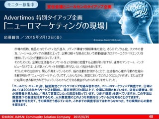 ©MROC JAPAN: Community Solution Company 482015/6/25
「ニールセン ニューロ」は、脳波測定とアイトラッキングを組み合わせた、ニューロマーケティング調査です。日本に
おいては2008年からサービスを開始し、現在世界35ヵ国以上で、企業に活用されています。従来の調査は、何
か消費者が見たあと、「考えて言葉にした」の反応を取っています。つまり「建前」を調べていますが、この手法は
無意識下の脳波を計測するため、人が無意識にどのような判断を行っているかを知ることができます。
消費者が何を見て、その瞬間どう感じているか。これまでの調査手法ではわからなかった、その瞬間の心の動き
を捉えます。
宣伝会議とニールセンのタイアップ企画
 