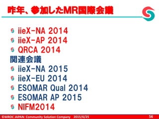 ©MROC JAPAN: Community Solution Company 562015/6/25
昨年、参加したＭＲ国際会議
iieX-NA 2014
iieX-AP 2014
QRCA 2014
関連会議
iieX-NA 2015
iieX-EU 2014
ESOMAR Qual 2014
ESOMAR AP 2015
NIFM2014
 