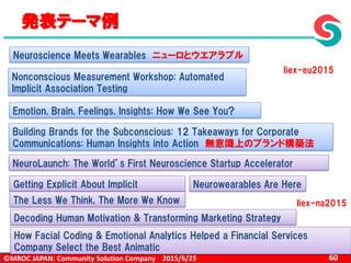©MROC JAPAN: Community Solution Company 602015/6/25
発表テーマ例
Neuroscience Meets Wearables ニューロとウエアラブル
Nonconscious Measurement Workshop: Automated
Implicit Association Testing
Emotion, Brain, Feelings, Insights: How We See You?
Building Brands for the Subconscious: 12 Takeaways for Corporate
Communications: Human Insights into Action 無意識上のブランド構築法
NeuroLaunch: The World’s First Neuroscience Startup Accelerator
Getting Explicit About Implicit Neurowearables Are Here
Decoding Human Motivation & Transforming Marketing Strategy
The Less We Think, The More We Know
How Facial Coding & Emotional Analytics Helped a Financial Services
Company Select the Best Animatic
Iiex-eu2015
Iiex-na2015
 