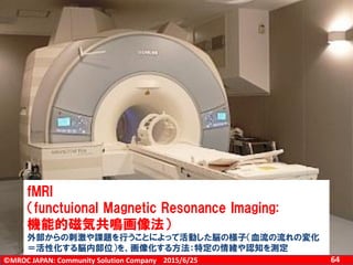 ©MROC JAPAN: Community Solution Company 642015/6/25
感情の測定
、
fMRI
（functuional Magnetic Resonance Imaging:
機能的磁気共鳴画像法）
外部からの刺激や課題を行うことによって活動した脳の様子（血流の流れの変化
＝活性化する脳内部位）を、画像化する方法：特定の情緒や認知を測定
 
