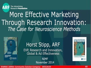 ©MROC JAPAN: Community Solution Company 652015/6/25
ニューロマーケティング
All methods have pros and
cons
• Need for more validation,
more experimentation
• Data require interpretation
• Good for detailed
diagnostics
• Use Neuro methods in
conjunction with
“traditional” methods
“Strength of
neuromarketing methods
lies in their ability to
uncover emotional
reactions better than other
methods”
• New tools to make
advertising more effectiv
Neuro + “traditional” methods can
improve the predictive power of the test
significantly
• fMRI strongest in this analysis
• Neuro 2 provides independent
confirmation of the value of
neuroscience-based methods beyond
diagnostics
 