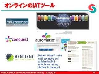©MROC JAPAN: Community Solution Company 712015/6/25
オンラインのIATツール
Sentient Prime® is the
most advanced and
scalable implicit
association testing
platform in the world.
 