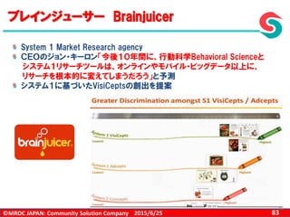 ©MROC JAPAN: Community Solution Company 832015/6/25
83
ブレインジューサー Brainjuicer
System 1 Market Research agency
ＣＥＯのジョン・キーロン「今後１０年間に、行動科学Behavioral Scienceと
システム１リサーチツールは、オンラインやモバイル・ビッグデータ以上に、
リサーチを根本的に変えてしまうだろう」と予測
システム１に基づいたVisiCeptsの創出を提案
 