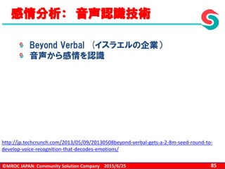©MROC JAPAN: Community Solution Company 852015/6/25
感情分析： 音声認識技術
Beyond Verbal (イスラエルの企業）
音声から感情を認識
http://jp.techcrunch.com/2013/05/09/20130508beyond-verbal-gets-a-2-8m-seed-round-to-
develop-voice-recognition-that-decodes-emotions/
 