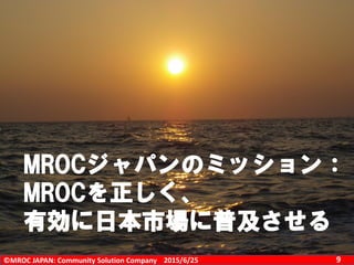©MROC JAPAN: Community Solution Company 92015/6/25
MROCジャパンのミッション：
MROCを正しく、
有効に日本市場に普及させる
 