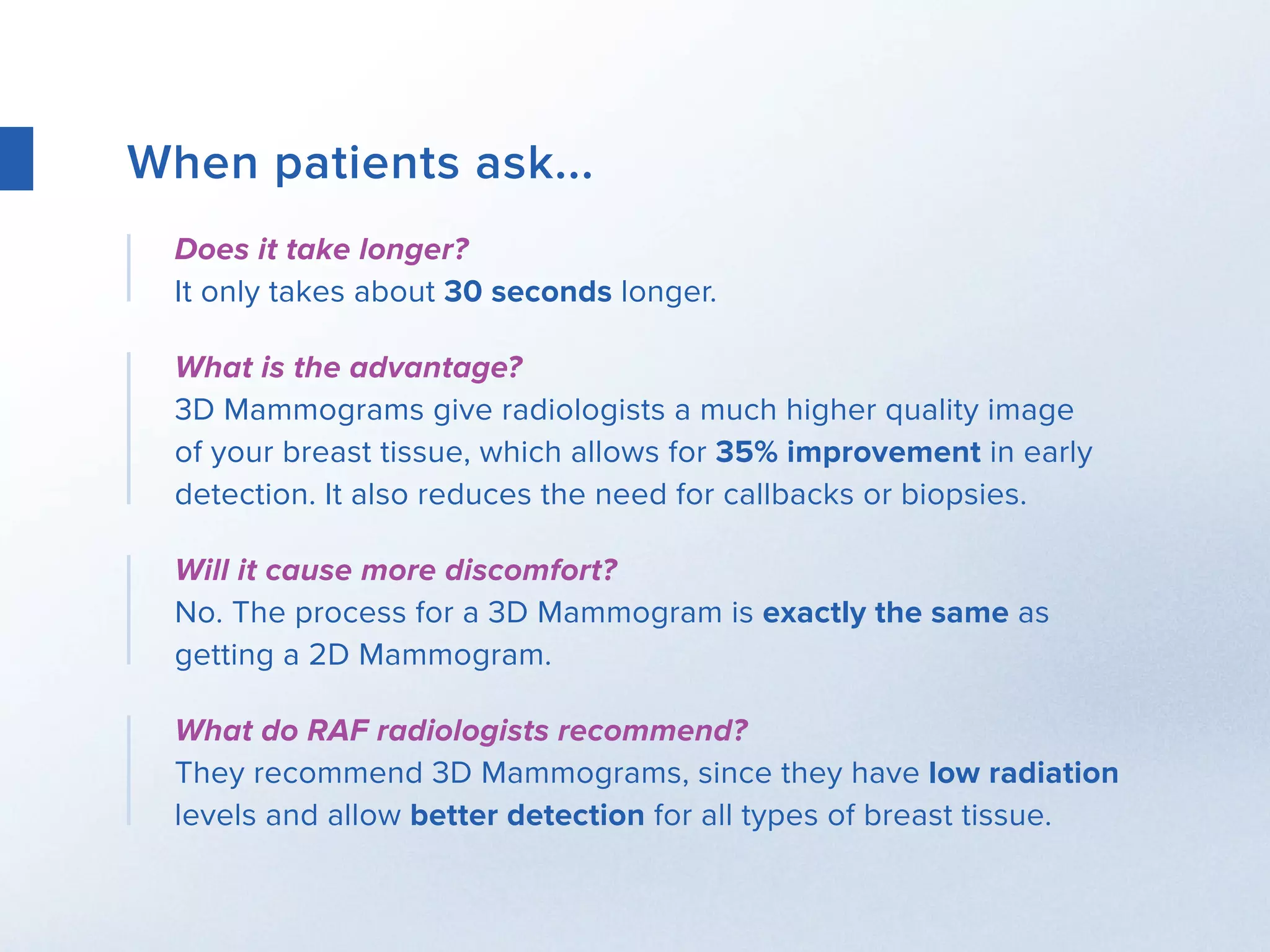 When patients ask...
Does it take longer?
It only takes about 30 seconds longer.
What is the advantage?
3D Mammograms give radiologists a much higher quality image
of your breast tissue, which allows for 35% improvement in early
detection. It also reduces the need for callbacks or biopsies.
Will it cause more discomfort?
No. The process for a 3D Mammogram is exactly the same as
getting a 2D Mammogram.
What do RAF radiologists recommend?
They recommend 3D Mammograms, since they have low radiation
levels and allow better detection for all types of breast tissue.
 