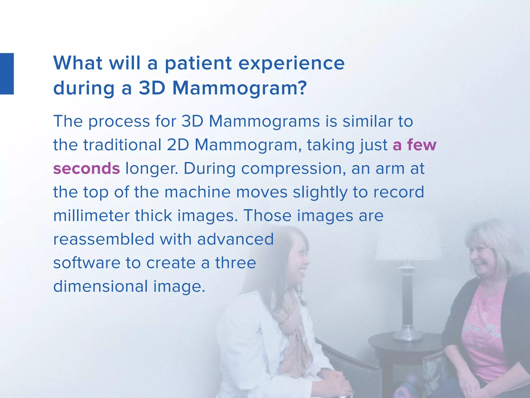 What will a patient experience
during a 3D Mammogram?
The process for 3D Mammograms is similar to
the traditional 2D Mammogram, taking just a few
seconds longer. During compression, an arm at
the top of the machine moves slightly to record
millimeter thick images. Those images are
reassembled with advanced
software to create a three
dimensional image.
 