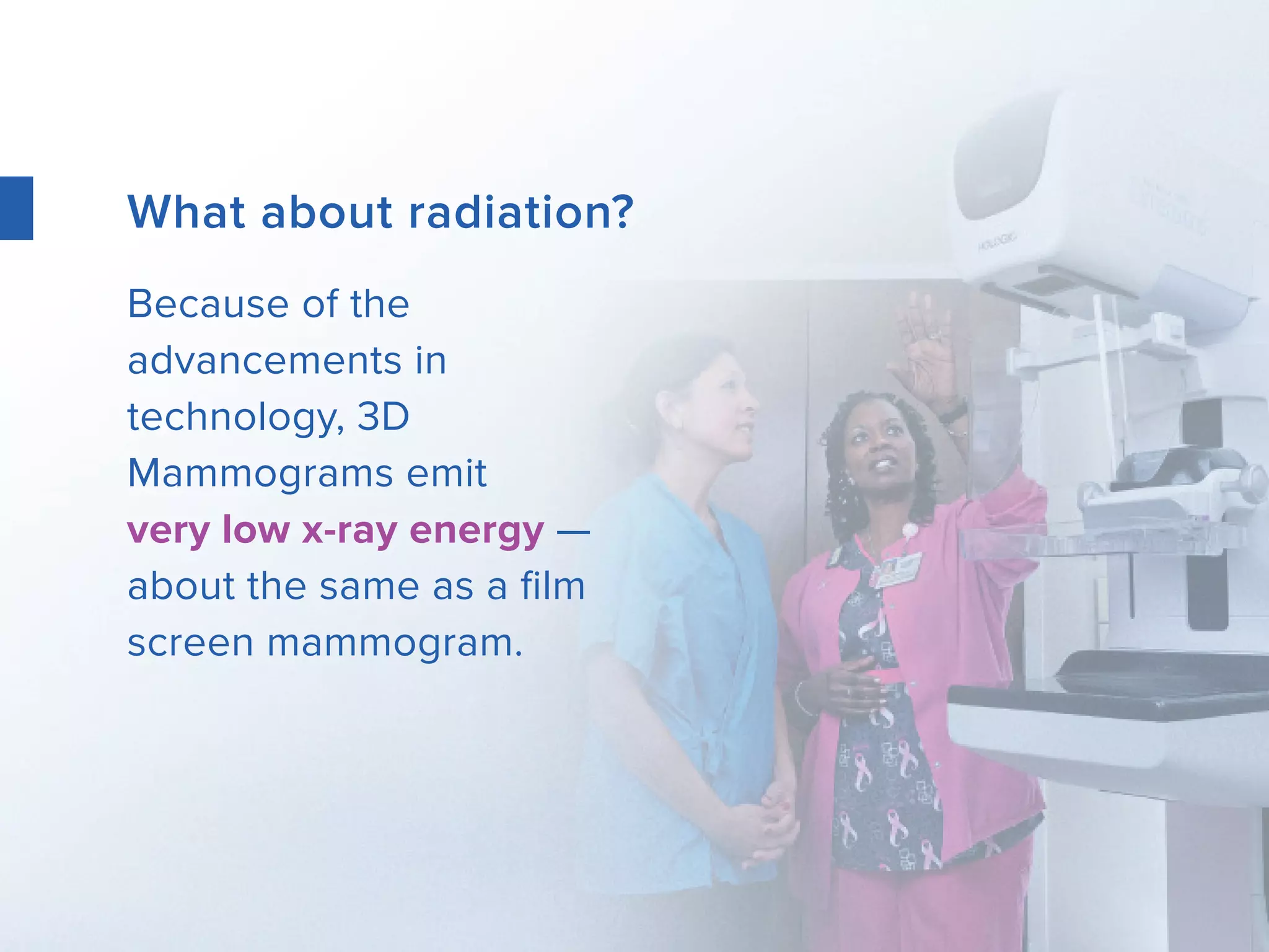 What about radiation?
Because of the
advancements in
technology, 3D
Mammograms emit
very low x-ray energy —
about the same as a film
screen mammogram.
 