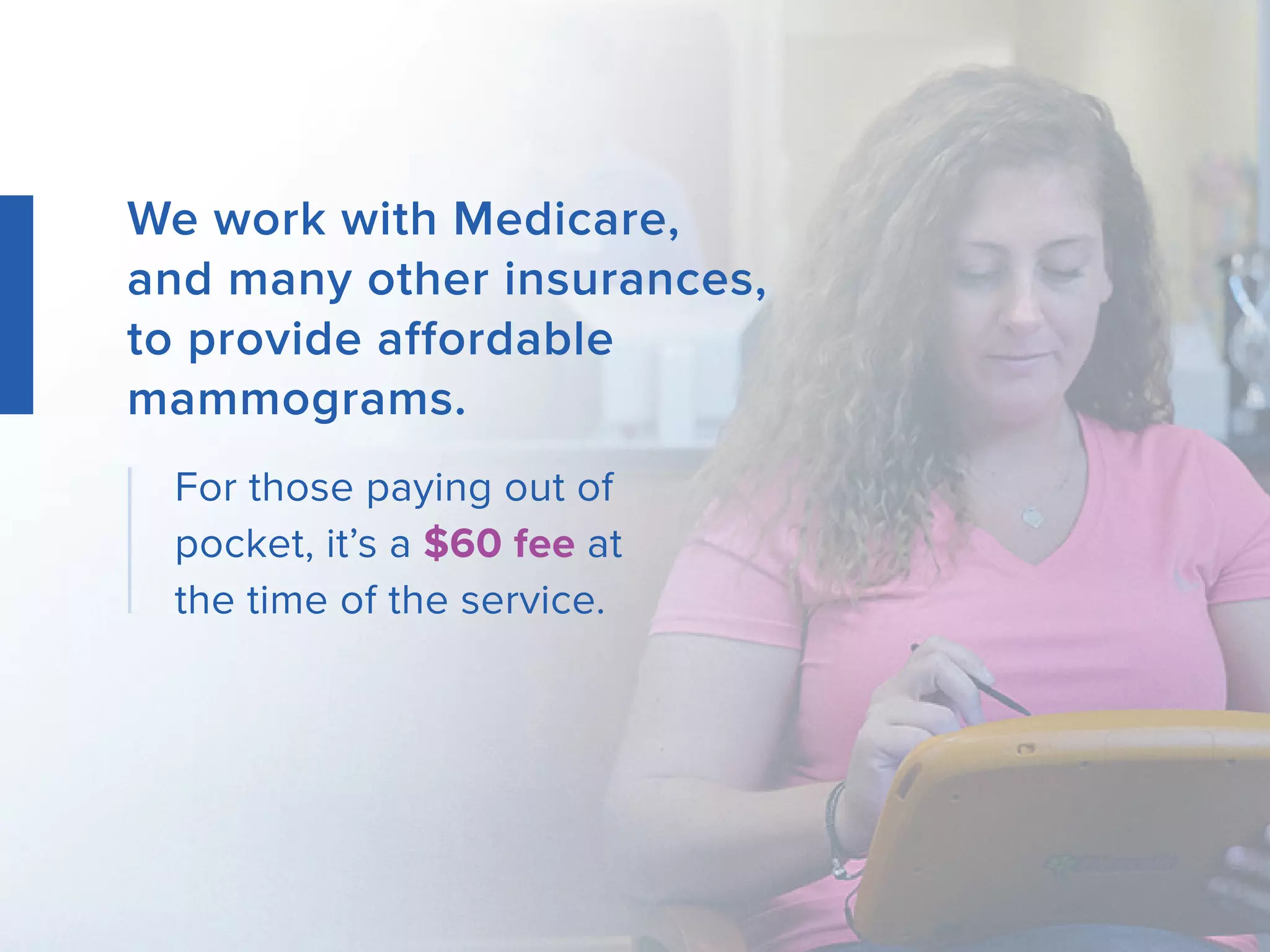 We work with Medicare,
and many other insurances,
to provide affordable
mammograms.
For those paying out of
pocket, it’s a $60 fee at
the time of the service.
 